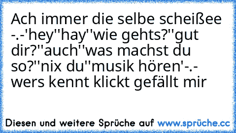 Ach immer die selbe scheißee -.-
'hey'
'hay'
'wie gehts?'
'gut dir?'
'auch'
'was machst du so?'
'nix du'
'musik hören'
-.- wers kennt klickt gefällt mir