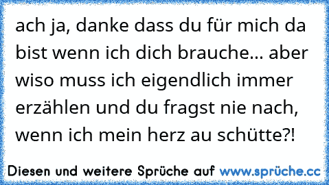 ach ja, danke dass du für mich da bist wenn ich dich brauche... aber wiso muss ich eigendlich immer erzählen und du fragst nie nach, wenn ich mein herz au schütte?!