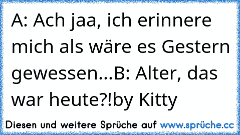 A: Ach jaa, ich erinnere mich als wäre es Gestern gewessen...
B: Alter, das war heute?!
by Kitty