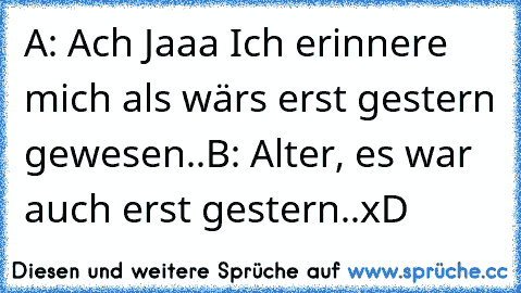 A: Ach Jaaa Ich erinnere mich als wärs erst gestern gewesen..
B: Alter, es war auch erst gestern..
xD