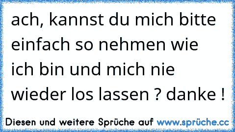 ach, kannst du mich bitte einfach so nehmen wie ich bin und mich nie wieder los lassen ? danke !