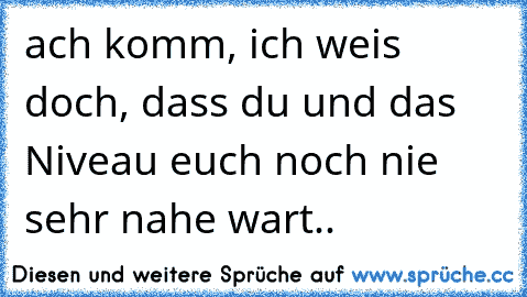 ach komm, ich weis doch, dass du und das Niveau euch noch nie sehr nahe wart..