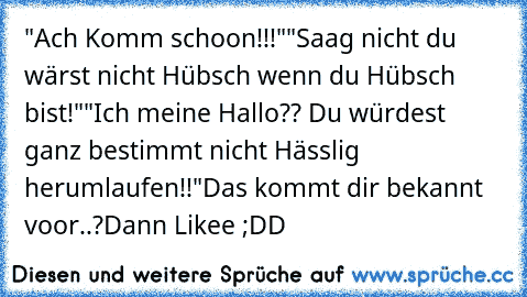 "Ach Komm schoon!!!"
"Saag nicht du wärst nicht Hübsch wenn du Hübsch bist!"
"Ich meine Hallo?? Du würdest ganz bestimmt nicht Hässlig herumlaufen!!"
Das kommt dir bekannt voor..?
Dann Likee ;DD