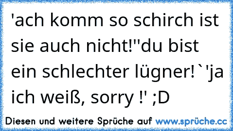 'ach komm so schirch ist sie auch nicht!'
'du bist ein schlechter lügner!`
'ja ich weiß, sorry !' ;D