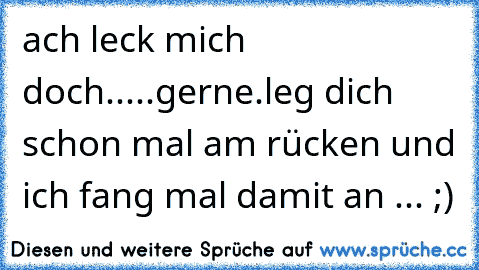 ach leck mich doch.....gerne.leg dich schon mal am rücken und ich fang mal damit an ... ;)