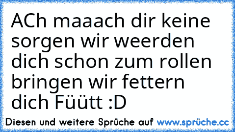 ACh maaach dir keine sorgen wir weerden dich schon zum rollen bringen wir fettern dich Füütt :D