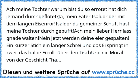 Ach meine Tochter warum bist du so errötet hat dich jemand durchgeflötet?
Ja, mein Fater Isaldor der mit dem langen Eisenror!
Isaldor du gemeiner Schuft hast meine Tochter durch gepufft!
Ach mein lieber Herr lass gnade walten!
Nein jetzt werden deine eier gespalten! Ein kurzer Stich ein langer Schrei und das Ei springt in zwei. das halbe Ei rollt über den Tisch
Und die Moral von der Geschicht '...