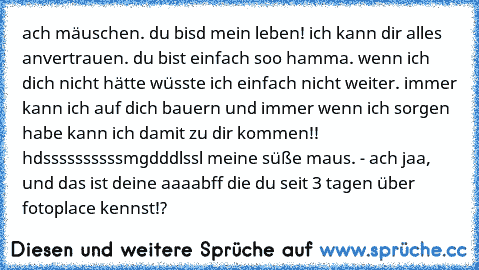 ach mäuschen. du bisd mein leben! ich kann dir alles anvertrauen. du bist einfach soo hamma. wenn ich dich nicht hätte wüsste ich einfach nicht weiter. immer kann ich auf dich bauern und immer wenn ich sorgen habe kann ich damit zu dir kommen!! hdssssssssssmgdddlssl meine süße maus. - ach jaa, und das ist deine aaaabff die du seit 3 tagen über fotoplace kennst!?