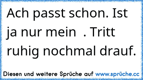 Ach passt schon. Ist ja nur mein ♥ . Tritt ruhig nochmal drauf.