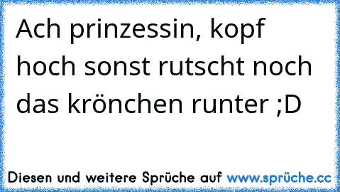 Ach prinzessin, kopf hoch sonst rutscht noch das krönchen runter ;D