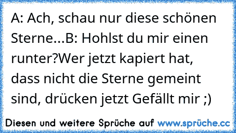 A: Ach, schau nur diese schönen Sterne...
B: Hohlst du mir einen runter?
Wer jetzt kapiert hat, dass nicht die Sterne gemeint sind, drücken jetzt Gefällt mir ;)