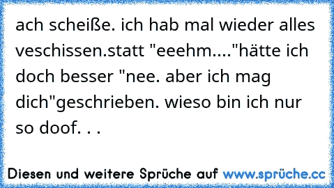 ach scheiße. ich hab mal wieder alles veschissen.
statt "eeehm...."
hätte ich doch besser "nee. aber ich mag dich♥"
geschrieben. wieso bin ich nur so doof. . .