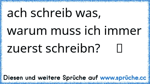 ach schreib was, warum muss ich immer zuerst schreibn? ♥ ♥ ♥ ♥ ツ