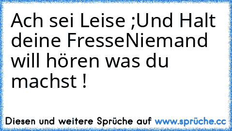 Ach sei Leise ;
Und Halt deine Fresse
Niemand will hören was du machst !