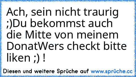 Ach, sein nicht traurig ;)
Du bekommst auch die Mitte von meinem Donat
Wers checkt bitte liken ;) ! 
♥