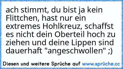 ach stimmt, du bist ja kein Flittchen, hast nur ein extremes Hohlkreuz, schaffst es nicht dein Oberteil hoch zu ziehen und deine Lippen sind dauerhaft "angeschwollen" ;)