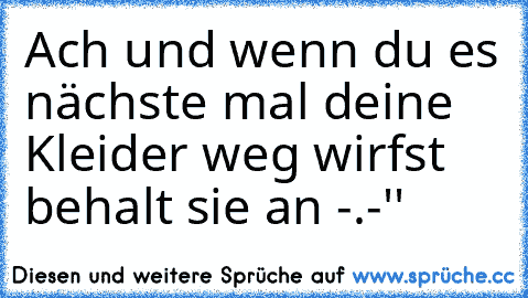 Ach und wenn du es nächste mal deine Kleider weg wirfst behalt sie an -.-''