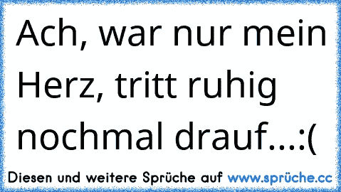 Ach, war nur mein Herz, tritt ruhig nochmal drauf...:(