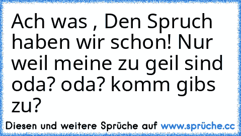 Ach was , Den Spruch haben wir schon! Nur weil meine zu geil sind oda? oda? komm gibs zu?