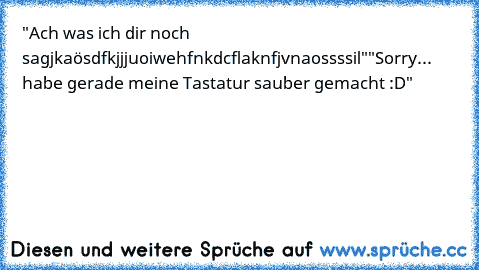 "Ach was ich dir noch sagjkaösdfkjjjuoiwehfnkdcflaknfjvnaossssil"
"Sorry... habe gerade meine Tastatur sauber gemacht :D"