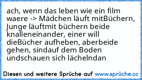 ach, wenn das leben wie ein film waere ♥
-> Mädchen läuft mit
Büchern, Junge läuft
mit büchern beide knallen
einander, einer will die
Bücher aufheben, aber
beide gehen, sind
auf dem Boden und
schauen sich lächelnd
an ♥♥♥