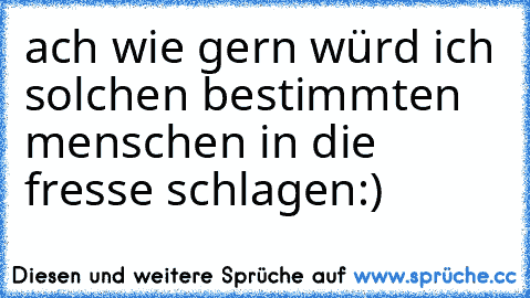 ach wie gern würd ich solchen bestimmten menschen in die fresse schlagen:)