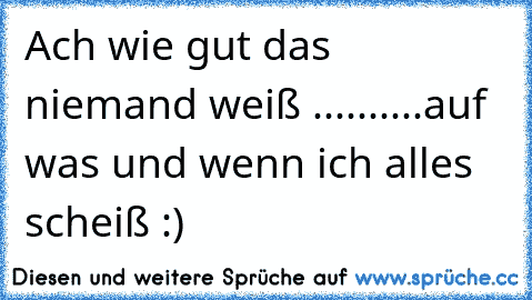 Ach wie gut das niemand weiß ..........auf was und wenn ich alles scheiß :)