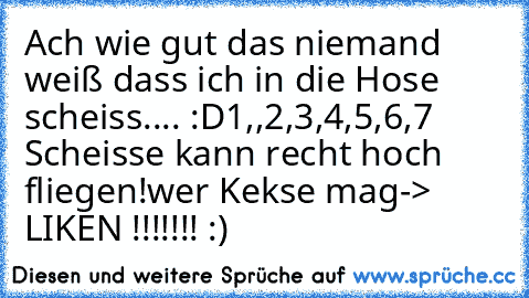 Ach wie gut das niemand weiß dass ich in die Hose scheiss.... :D
1,,2,3,4,5,6,7 Scheisse kann recht hoch fliegen!
wer Kekse mag-> LIKEN !!!!!!! :)