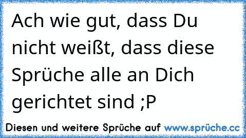 Ach wie gut, dass Du nicht weißt, dass diese Sprüche alle an Dich gerichtet sind ;P