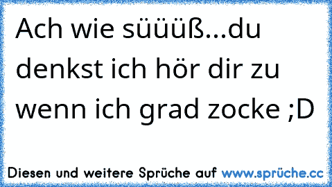 Ach wie süüüß...du denkst ich hör dir zu wenn ich grad zocke ;D