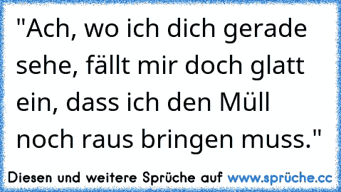 "Ach, wo ich dich gerade sehe, fällt mir doch glatt ein, dass ich den Müll noch raus bringen muss."