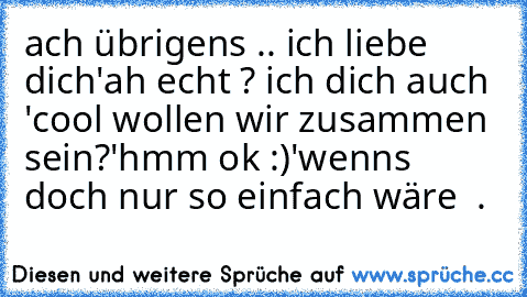 ach übrigens .. ich liebe dich
'ah echt ? ich dich auch '
cool wollen wir zusammen sein?
'hmm ok :)'
wenns doch nur so einfach wäre ♥ .