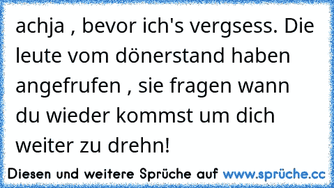 achja , bevor ich's vergsess. Die leute vom dönerstand haben angefrufen , sie fragen wann du wieder kommst um dich weiter zu drehn!