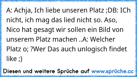 A: Achja, Ich liebe unseren Platz ;D
B: ICh nicht, ich mag das lied nicht so. Aso, Nico hat gesagt wir sollen ein Bild von unserem Platz machen ..
A: Welcher Platz o; ?
Wer Das auch unlogisch findet like ;)