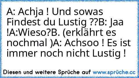 A: Achja ! Und sowas Findest du Lustig ??
B: Jaa !
A:Wieso?
B. (erklährt es nochmal )
A: Achsoo ! Es ist immer noch nicht Lustig !