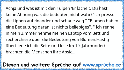 Achja und was ist mit den Tulpen?Er lächelt. Du hast keine Ahnung was die bedeuten,nicht wahr?"Ich presse die Lippen aufeinander und schaue weg." "Blumen haben eine Bedeutung daran ist nichts beliebiges". " Ich renne in mein Zimmer nehme meinen Laptop vom Bett und recherchiere über die Bedeutung von Blumen.Hastig überfliege ich die Seite und lese:Im 19. Jahrhundert brachten die Menschen ihre Ab...