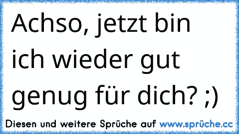 Achso, jetzt bin ich wieder gut genug für dich? ;)