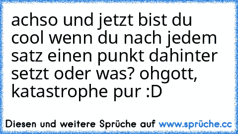 achso und jetzt bist du cool wenn du nach jedem satz einen punkt dahinter setzt oder was? ohgott, katastrophe pur :D