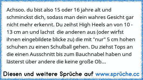 Achsoo. du bist also 15 oder 16 jahre alt und schminckst dich, sodass man dein wahres Gesicht gar nicht mehr erkennt. Du zeihst High Heels an von 10 - 13 cm an und lachst  die anderen aus (oder wirfst ihnen eingebildete blicke zu) die mit "nur" 5 cm hohen schuhen zu einen Schulball gehen. Du ziehst Tops an die einen Ausschnitt bis zum Bauchnabel haben und lästerst über andere die keine große Oberw...