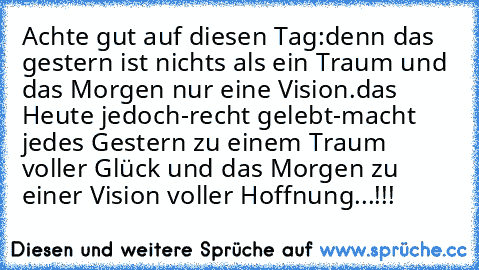 Achte gut auf diesen Tag:
denn das gestern ist nichts als ein Traum und das Morgen nur eine Vision.
das Heute jedoch-recht gelebt-macht jedes Gestern zu einem Traum voller Glück und das Morgen zu einer Vision voller Hoffnung...!!!