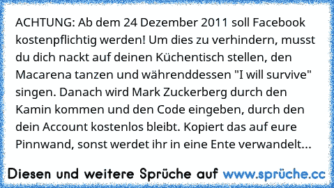 ACHTUNG: Ab dem 24 Dezember 2011 soll Facebook kostenpflichtig werden! Um dies zu verhindern, musst du dich nackt auf deinen Küchentisch stellen, den Macarena tanzen und währenddessen "I will survive" singen. Danach wird Mark Zuckerberg durch den Kamin kommen und den Code eingeben, durch den dein Account kostenlos bleibt. Kopiert das auf eure Pinnwand, sonst werdet ihr in eine Ente verwandelt...