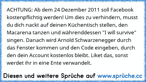 ACHTUNG: Ab dem 24 Dezember 2011 soll Facebook kostenpflichtig werden! Um dies zu verhindern, musst du dich nackt auf deinen Küchentisch stellen, den Macarena tanzen und währenddessen "I will survive" singen. Danach wird Arnold Schwarzenegger durch das Fenster kommen und den Code eingeben, durch den dein Account kostenlos bleibt. Liket das, sonst werdet ihr in eine Ente verwandelt.