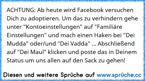 ACHTUNG: Ab heute wird Facebook versuchen Dich zu adoptieren. Um das zu verhindern gehe unter "Kontoeinstellungen" auf "Familiäre Einstellungen" und mach einen Haken bei "Dei Mudda" oder/und "Dei Vadda" ... Abschließend auf "Dei Maul" klicken und poste das in Deinem Status um uns allen auf den Sack zu gehen!