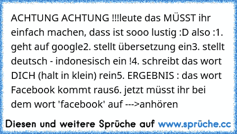 ACHTUNG ACHTUNG !!!
leute das MÜSST ihr einfach machen, dass ist sooo lustig :D also :
1. geht auf google
2. stellt übersetzung ein
3. stellt deutsch - indonesisch ein !
4. schreibt das wort DICH (halt in klein) rein
5. ERGEBNIS : das wort Facebook kommt raus
6. jetzt müsst ihr bei dem wort 'facebook' auf --->anhören