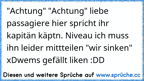 "Achtung" "Achtung" liebe passagiere hier spricht ihr kapitän käptn. Niveau ich muss ihn leider mittteilen "wir sinken" xD
wems gefällt liken :DD