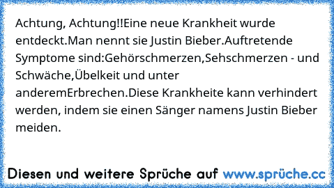 Achtung, Achtung!!
Eine neue Krankheit wurde entdeckt.
Man nennt sie Justin Bieber.
Auftretende Symptome sind:
Gehörschmerzen,
Sehschmerzen - und Schwäche,
Übelkeit und unter anderem
Erbrechen.
Diese Krankheite kann verhindert werden, indem sie einen Sänger namens Justin Bieber meiden.