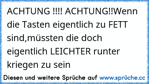 ACHTUNG !!!! ACHTUNG!!
Wenn die Tasten eigentlich zu FETT sind,
müssten die doch eigentlich LEICHTER runter kriegen zu sein