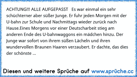 ACHTUNG!!! ALLE AUFGEPASST ♥ ♥ 
Es war einmal ein sehr schüchterner aber süßer Junge. Er fuhr jeden Morgen mit der U-bahn zur Schule und Nachmittags wieder zurück nach Hause.
Eines Morgens vor einer Deutscharbeit stieg am anderen Ende des U-bahnwaggons ein mädchen hinzu. Der Junge war sofort von ihrem süßen Lächeln und ihren wundervollen Braunen Haaren verzaubert. Er dachte, das dies der schöns...