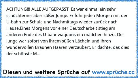 ACHTUNG!!! ALLE AUFGEPASST ♥ ♥
Es war einmal ein sehr schüchterner aber süßer Junge. Er fuhr jeden Morgen mit der U-bahn zur Schule und Nachmittags wieder zurück nach Hause.
Eines Morgens vor einer Deutscharbeit stieg am anderen Ende des U-bahnwaggons ein mädchen hinzu. Der Junge war sofort von ihrem süßen Lächeln und ihren wundervollen Braunen Haaren verzaubert. Er dachte, das dies der schönst...