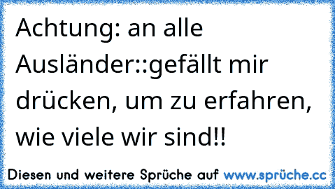 Achtung: an alle Ausländer::
gefällt mir drücken, um zu erfahren, wie viele wir sind!!